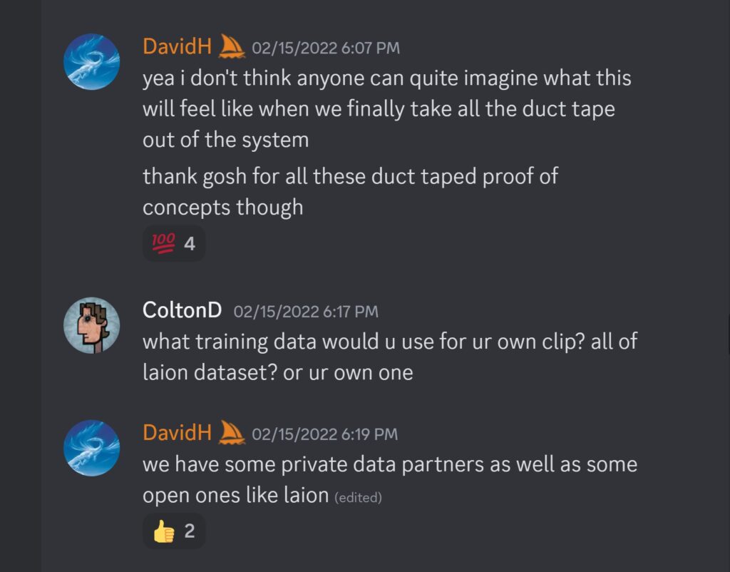 DavidH — 02/15/2022 6:07 PMyea i don't think anyone can quite imagine what this will feel like when we finally take all the duct tape out of the system thank gosh for all these duct taped proof of concepts though ColtonD — 02/15/2022 6:17 PM what training data would u use for ur own clip? all of laion dataset? or ur own one DavidH — 02/15/2022 6:19 PM we have some private data partners as well as some open ones like laion 