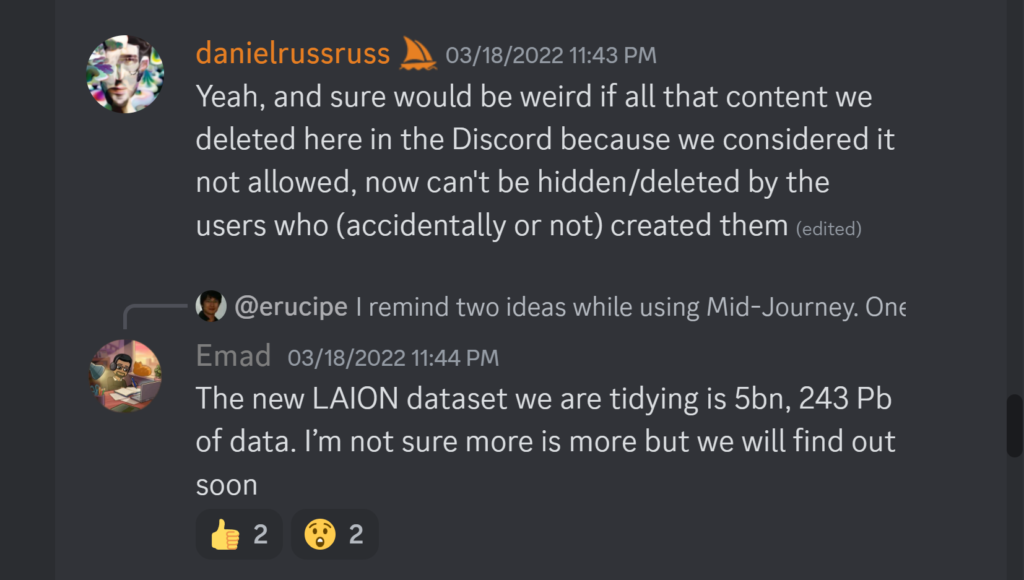 danielrussruss — 03/18/2022 11:43 PMYeah, and sure would be weird if all that content we deleted here in the Discord because we considered it not allowed, now can't be hidden/deleted by the users who (accidentally or not) created them Emad — 03/18/2022 11:44 PM The new LAION dataset we are tidying is 5bn, 243 Pb of data. I’m not sure more is more but we will find out soon