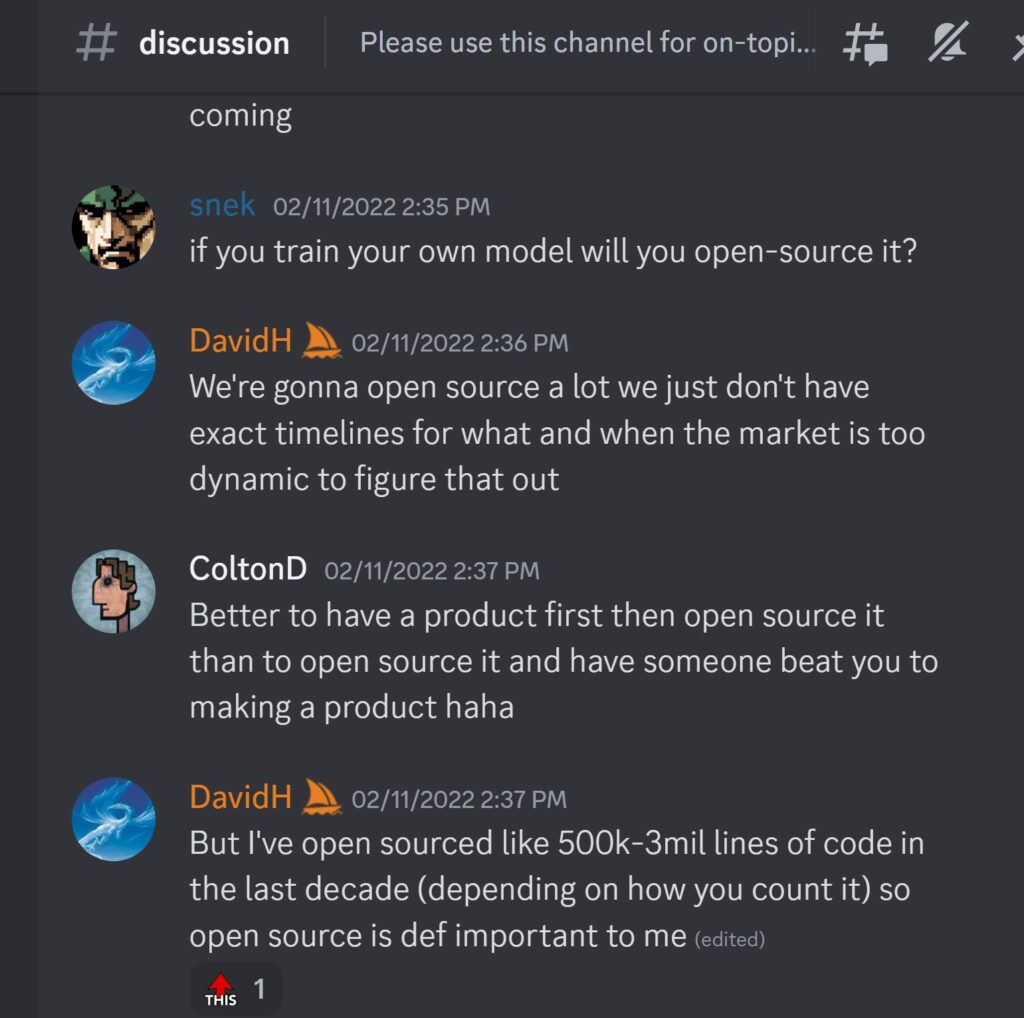 DavidH — 02/11/2022 2:36 PMWe're gonna open source a lot we just don't have exact timelines for what and when the market is too dynamic to figure that out ColtonD — 02/11/2022 2:37 PM Better to have a product first then open source it than to open source it and have someone beat you to making a product haha DavidH — 02/11/2022 2:37 PM But I've open sourced like 500k-3mil lines of code in the last decade (depending on how you count it) so open source is def important to me