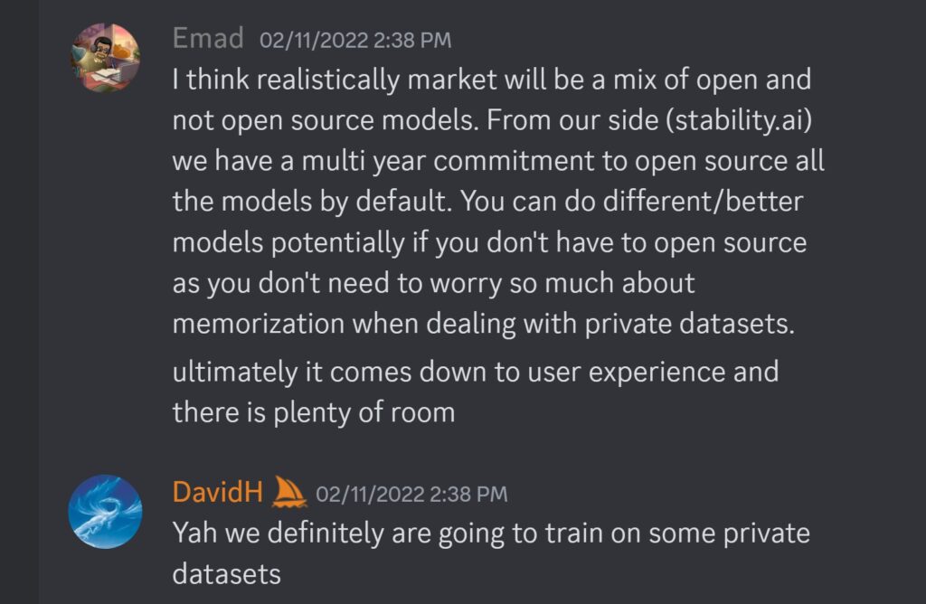 Emad — 02/11/2022 2:38 PMI think realistically market will be a mix of open and not open source models. From our side (stability.ai) we have a multi year commitment to open source all the models by default. You can do different/better models potentially if you don't have to open source as you don't need to worry so much about memorization when dealing with private datasets. ultimately it comes down to user experience and there is plenty of room DavidH — 02/11/2022 2:38 PM Yah we definitely are going to train on some private datasets