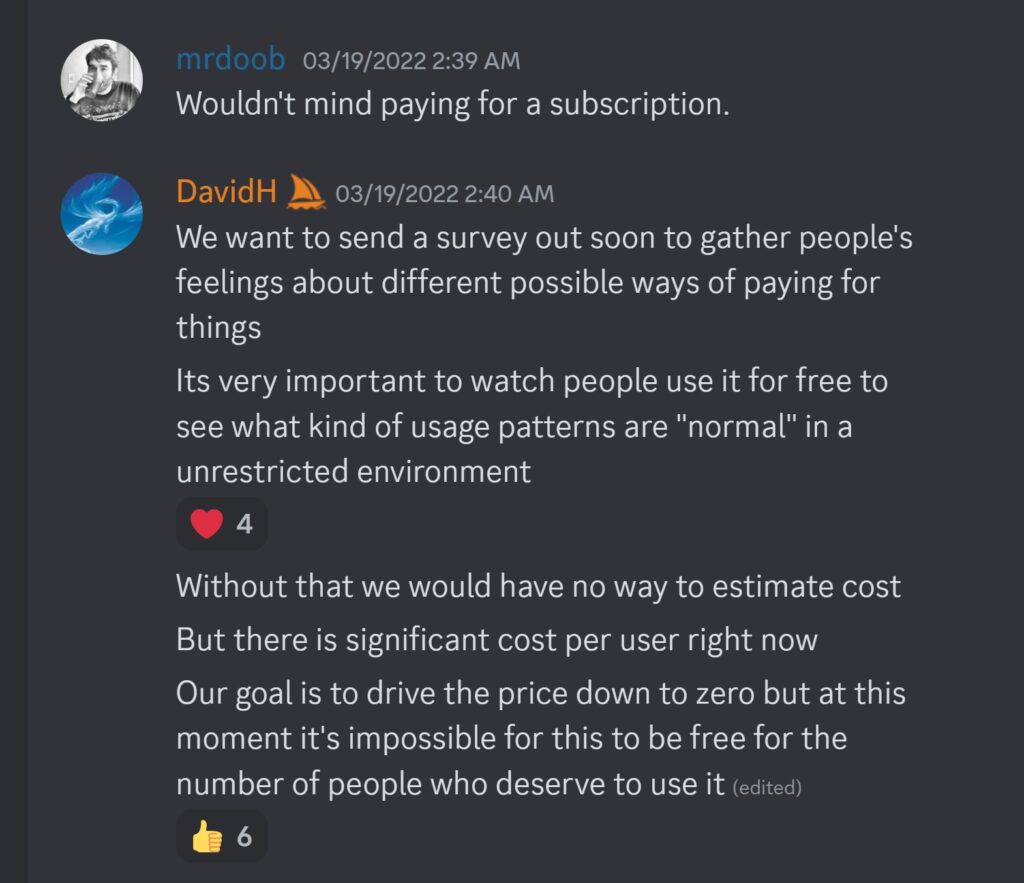 mrdoob — 03/19/2022 2:39 AMWouldn't mind paying for a subscription. DavidH — 03/19/2022 2:40 AM We want to send a survey out soon to gather people's feelings about different possible ways of paying for things Its very important to watch people use it for free to see what kind of usage patterns are "normal" in a unrestricted environment Without that we would have no way to estimate cost But there is significant cost per user right now Our goal is to drive the price down to zero but at this moment it's impossible for this to be free for the number of people who deserve to use it 