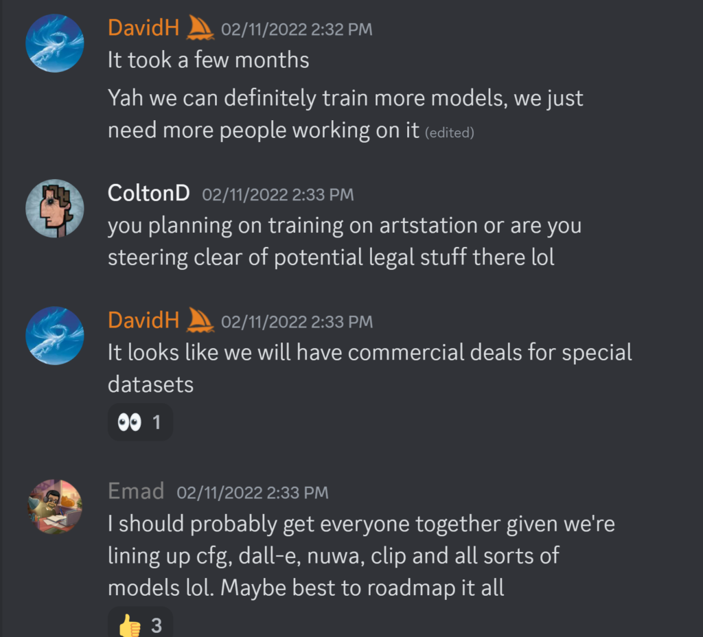 DavidH — 02/11/2022 2:32 PMIt took a few months Yah we can definitely train more models, we just need more people working on it ColtonD — 02/11/2022 2:33 PM you planning on training on artstation or are you steering clear of potential legal stuff there lol DavidH — 02/11/2022 2:33 PM It looks like we will have commercial deals for special datasets Emad — 02/11/2022 2:33 PM I should probably get everyone together given we're lining up cfg, dall-e, nuwa, clip and all sorts of models lol. Maybe best to roadmap it all