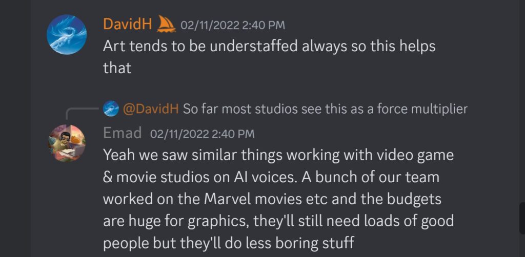 DavidH — 02/11/2022 2:40 PMArt tends to be understaffed always so this helps that Emad — 02/11/2022 2:40 PM Yeah we saw similar things working with video game & movie studios on AI voices. A bunch of our team worked on the Marvel movies etc and the budgets are huge for graphics, they'll still need loads of good people but they'll do less boring stuff