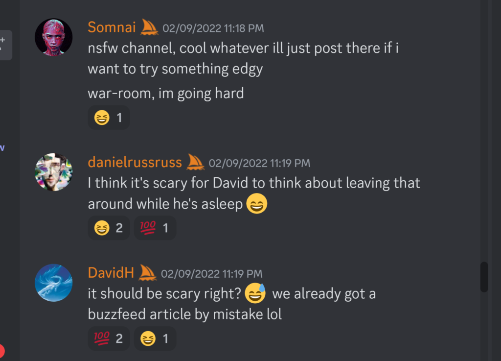Somnai — 02/09/2022 11:18 PMnsfw channel, cool whatever ill just post there if i want to try something edgy war-room, im going hard danielrussruss — 02/09/2022 11:19 PM I think it's scary for David to think about leaving that around while he's asleep 😄 DavidH — 02/09/2022 11:19 PM it should be scary right? 😅 we already got a buzzfeed article by mistake lol