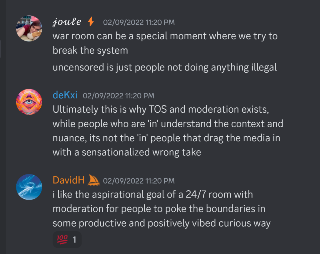 𝒿𝑜𝓊𝓁𝑒 ⚡ — 02/09/2022 11:20 PMwar room can be a special moment where we try to break the system uncensored is just people not doing anything illegal deKxi — 02/09/2022 11:20 PM Ultimately this is why TOS and moderation exists, while people who are 'in' understand the context and nuance, its not the 'in' people that drag the media in with a sensationalized wrong take DavidH — 02/09/2022 11:20 PM i like the aspirational goal of a 24/7 room with moderation for people to poke the boundaries in some productive and positively vibed curious way